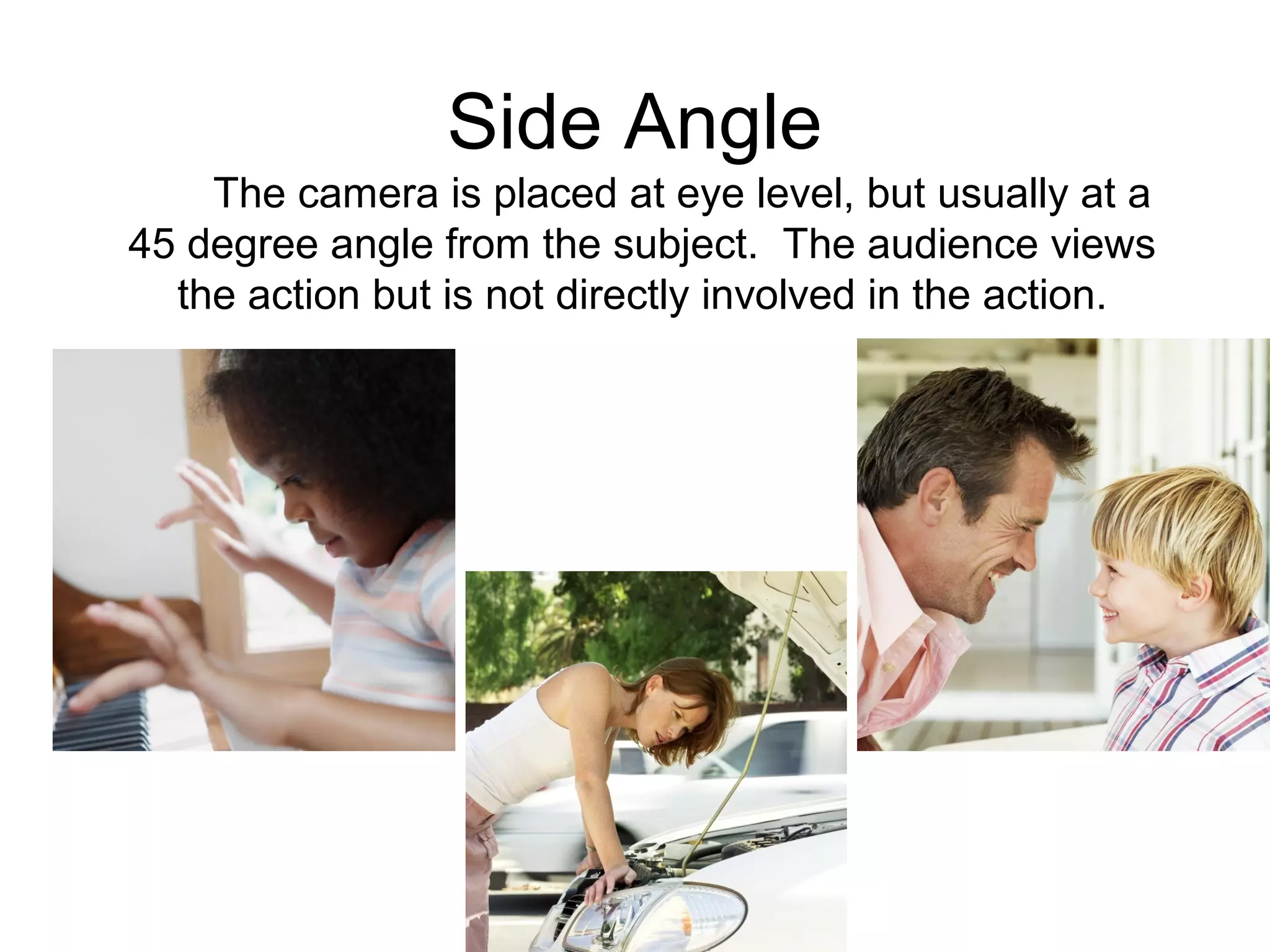 Side Angle
The camera is placed at eye level, but usually at a
45 degree angle from the subject. The audience views
the action but is not directly involved in the action.
 