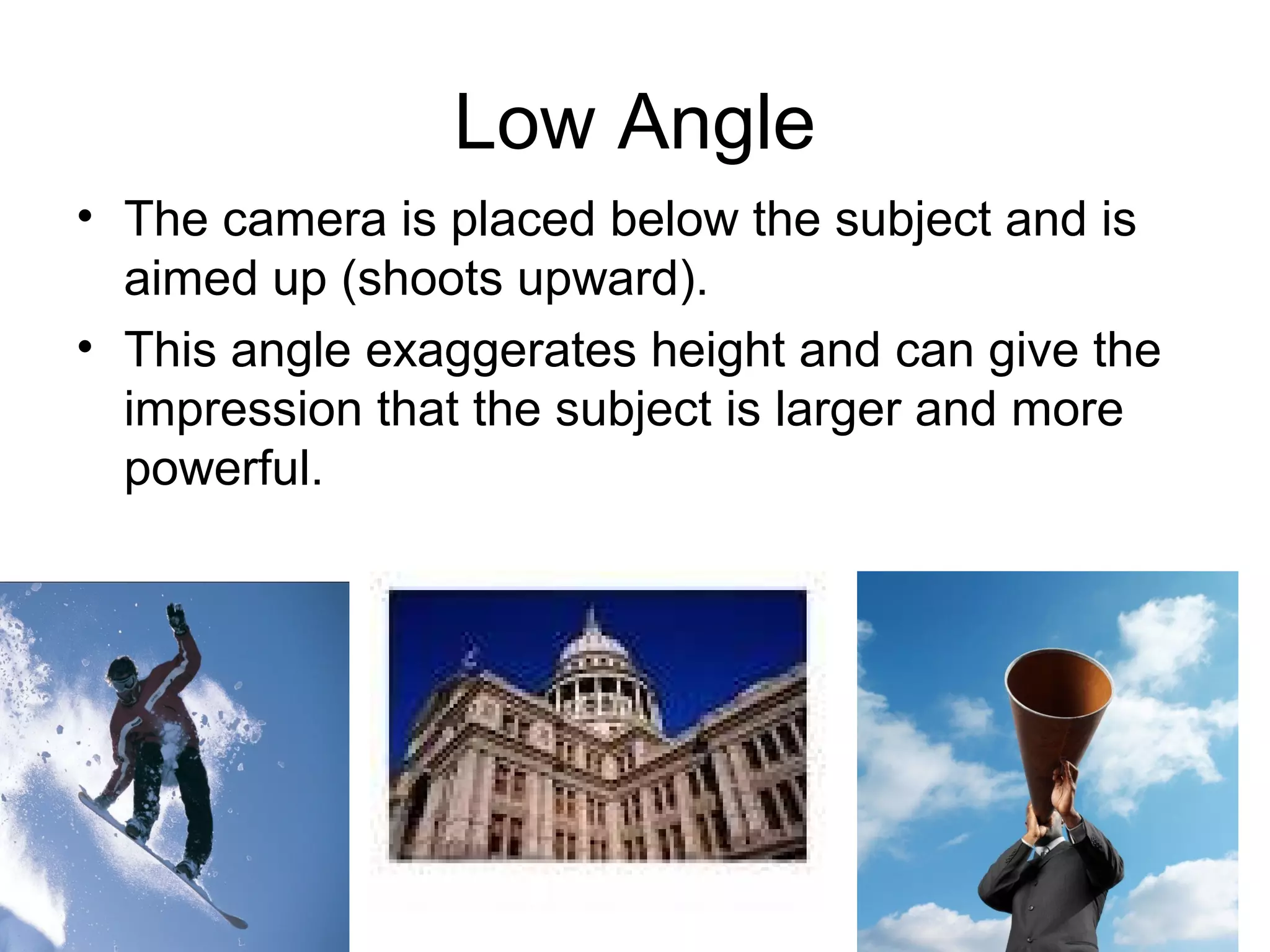Low Angle
• The camera is placed below the subject and is
aimed up (shoots upward).
• This angle exaggerates height and can give the
impression that the subject is larger and more
powerful.
 