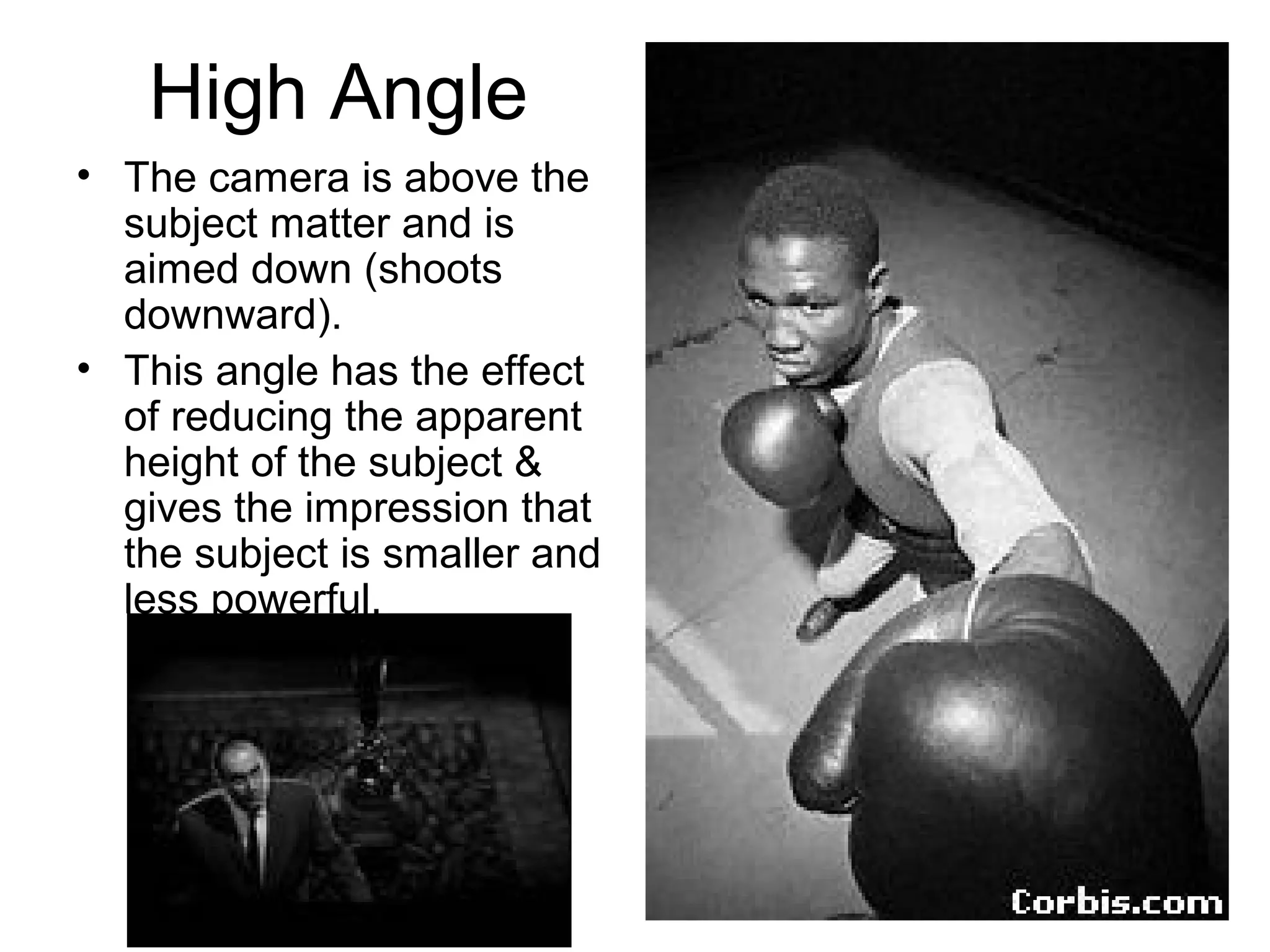 High Angle
• The camera is above the
subject matter and is
aimed down (shoots
downward).
• This angle has the effect
of reducing the apparent
height of the subject &
gives the impression that
the subject is smaller and
less powerful.
 