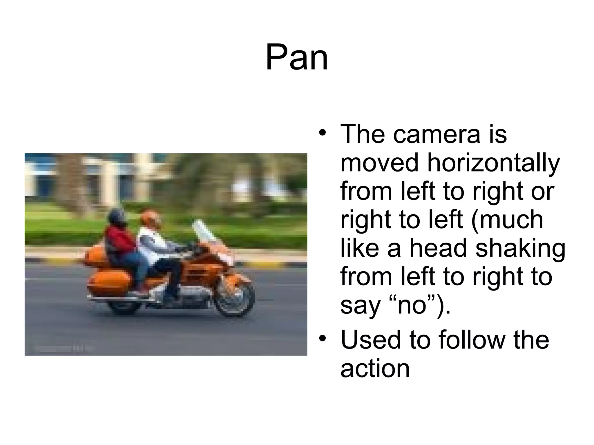 Pan
• The camera is
moved horizontally
from left to right or
right to left (much
like a head shaking
from left to right to
say “no”).
• Used to follow the
action
 