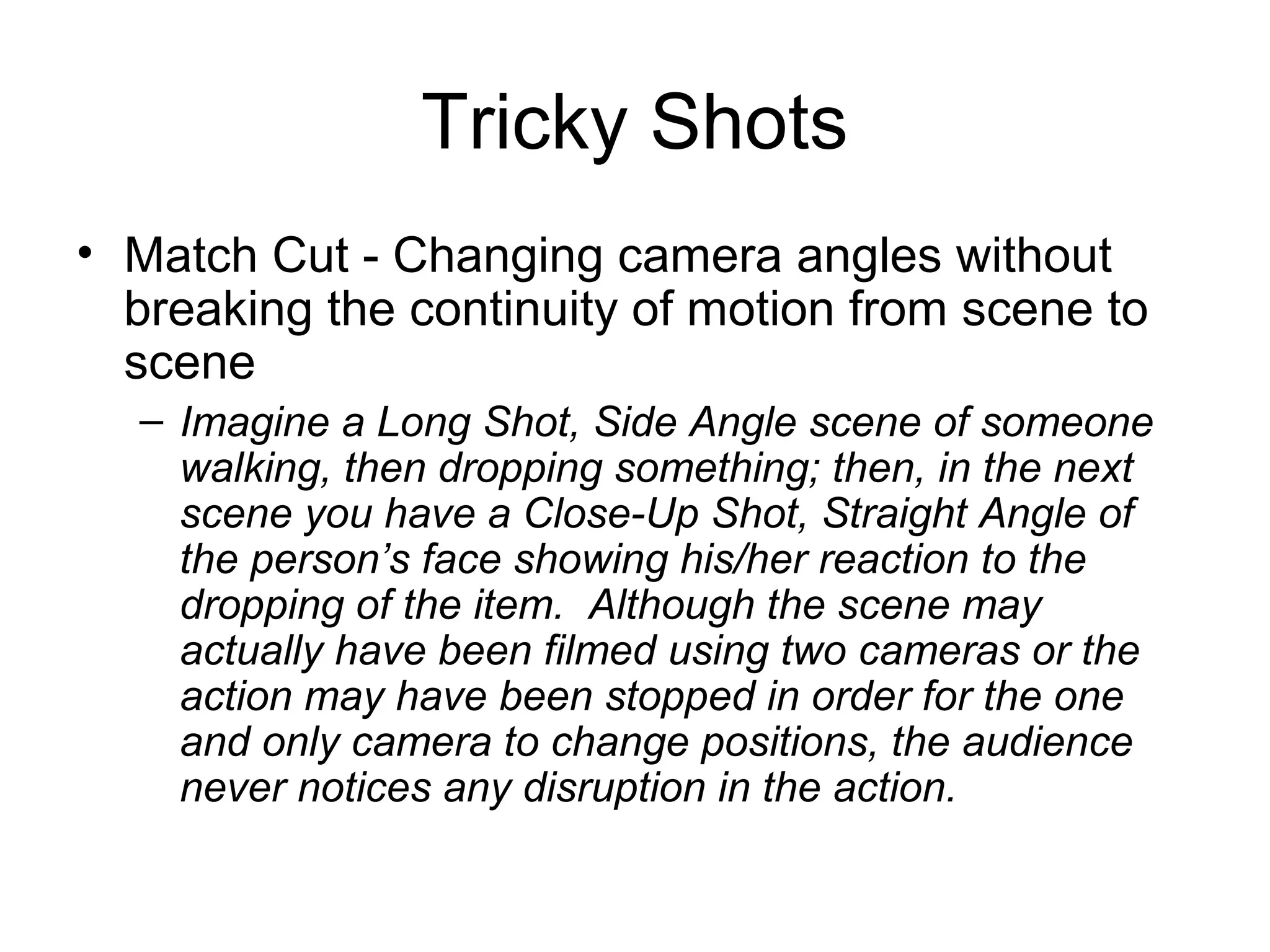 Tricky Shots
• Match Cut - Changing camera angles without
breaking the continuity of motion from scene to
scene
– Imagine a Long Shot, Side Angle scene of someone
walking, then dropping something; then, in the next
scene you have a Close-Up Shot, Straight Angle of
the person’s face showing his/her reaction to the
dropping of the item. Although the scene may
actually have been filmed using two cameras or the
action may have been stopped in order for the one
and only camera to change positions, the audience
never notices any disruption in the action.
 