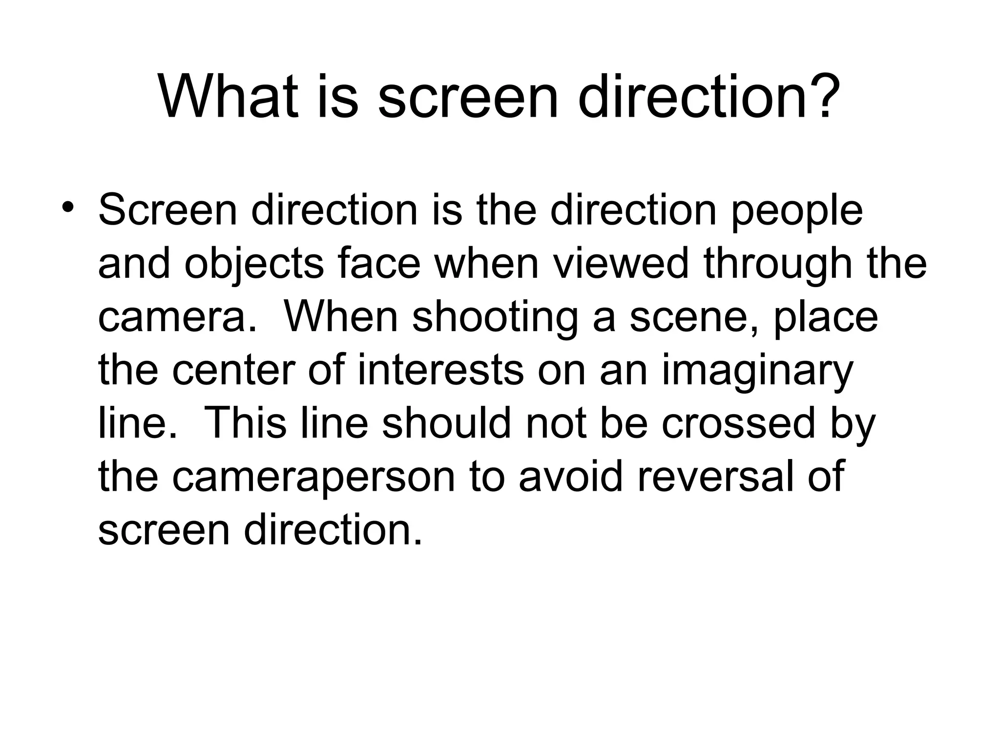 What is screen direction?
• Screen direction is the direction people
and objects face when viewed through the
camera. When shooting a scene, place
the center of interests on an imaginary
line. This line should not be crossed by
the cameraperson to avoid reversal of
screen direction.
 