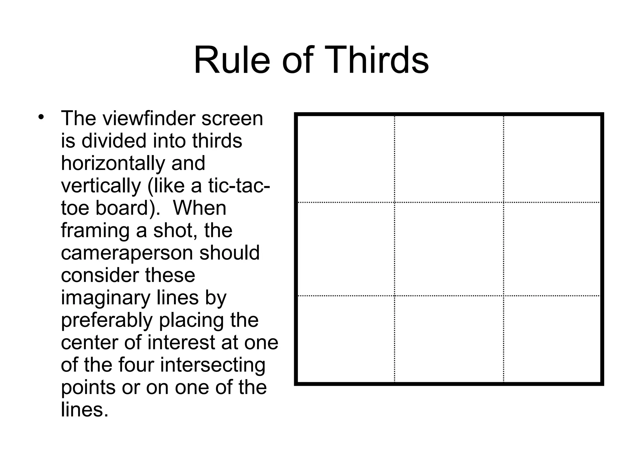 Rule of Thirds
• The viewfinder screen
is divided into thirds
horizontally and
vertically (like a tic-tac-
toe board). When
framing a shot, the
cameraperson should
consider these
imaginary lines by
preferably placing the
center of interest at one
of the four intersecting
points or on one of the
lines.
 