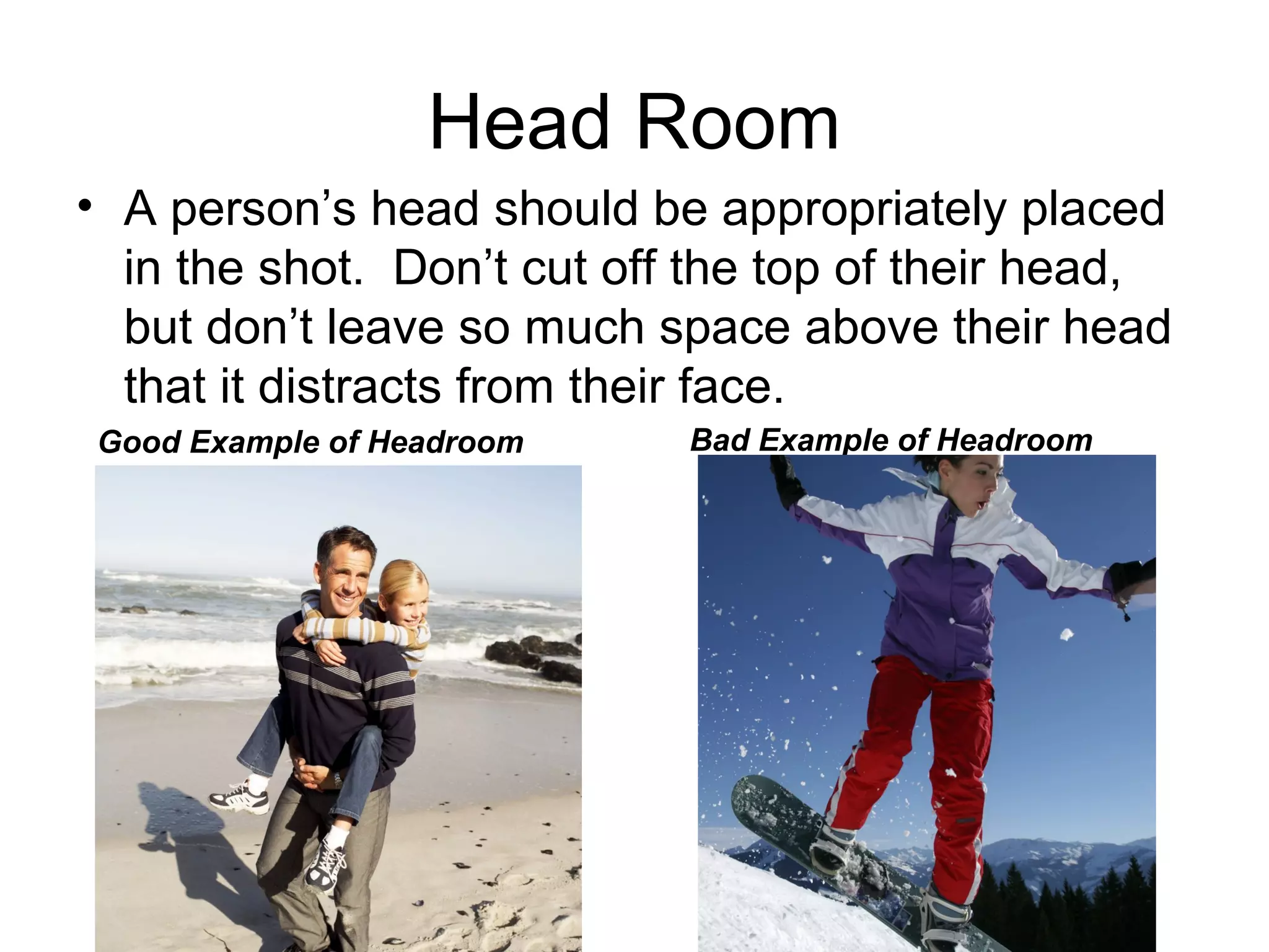 Head Room
• A person’s head should be appropriately placed
in the shot. Don’t cut off the top of their head,
but don’t leave so much space above their head
that it distracts from their face.
Good Example of Headroom Bad Example of Headroom
 