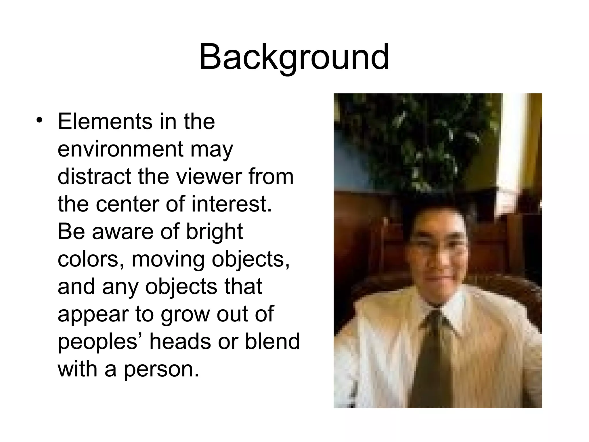 Background
• Elements in the
environment may
distract the viewer from
the center of interest.
Be aware of bright
colors, moving objects,
and any objects that
appear to grow out of
peoples’ heads or blend
with a person.
 