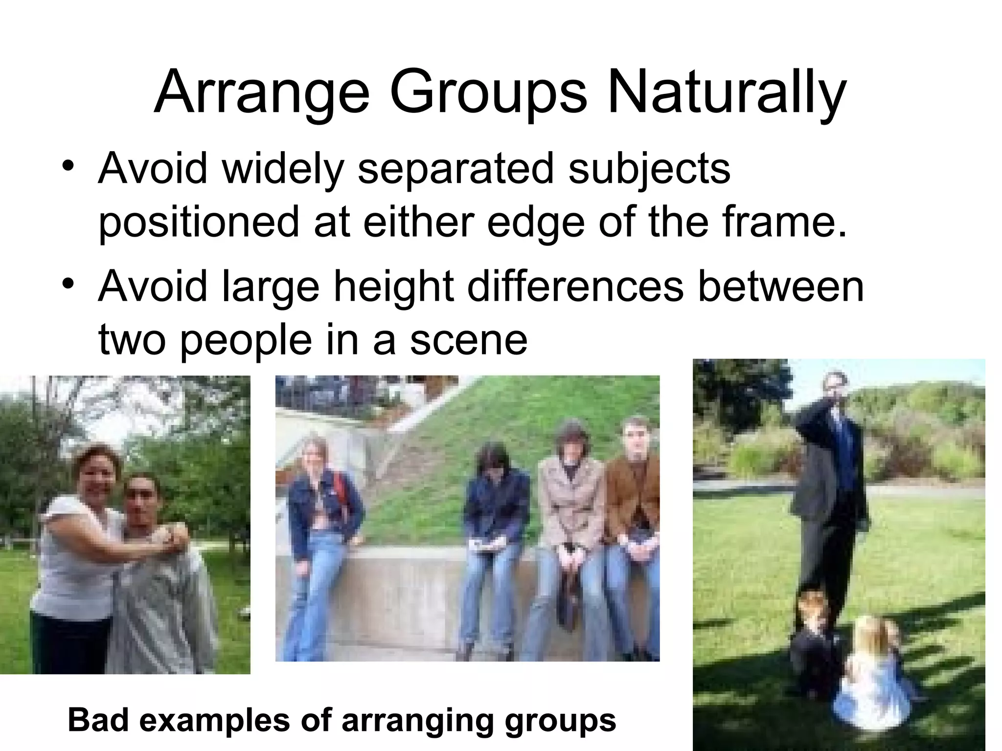 Arrange Groups Naturally
• Avoid widely separated subjects
positioned at either edge of the frame.
• Avoid large height differences between
two people in a scene
Bad examples of arranging groups
 