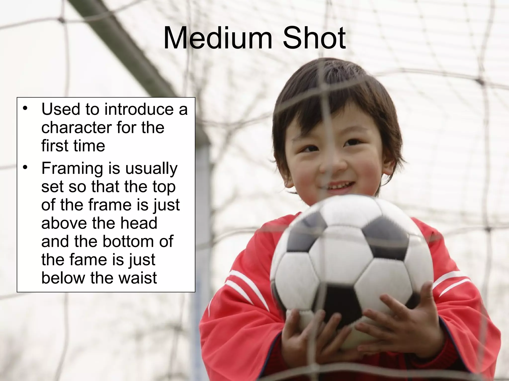 Medium Shot
• Used to introduce a
character for the
first time
• Framing is usually
set so that the top
of the frame is just
above the head
and the bottom of
the fame is just
below the waist
 