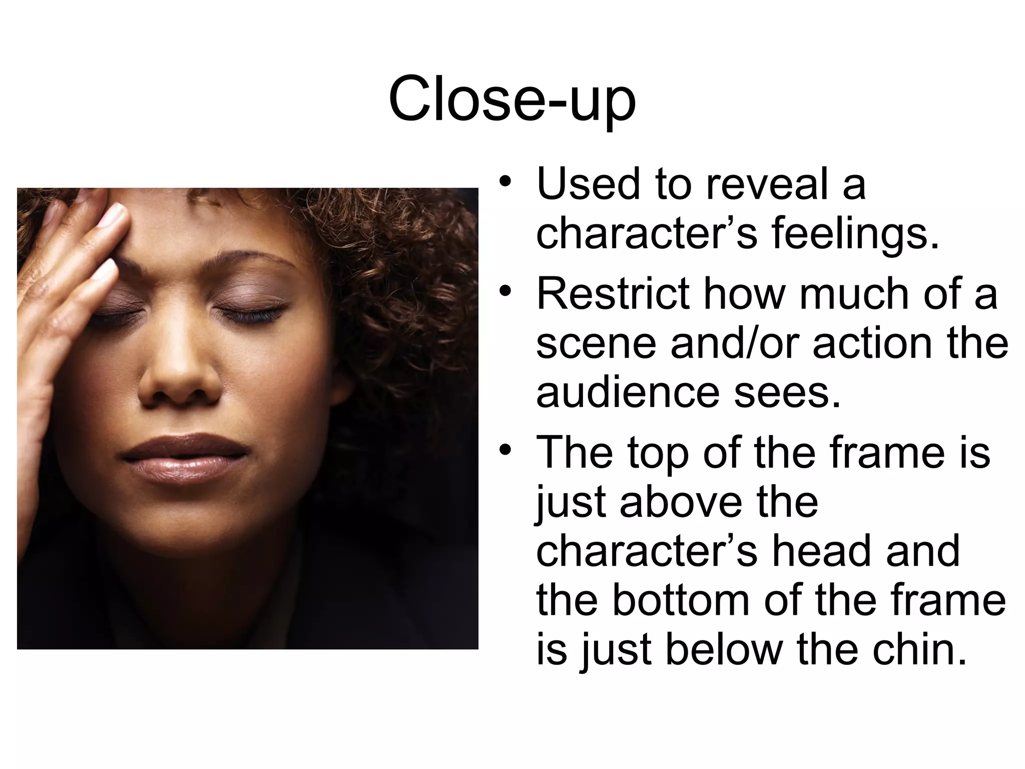 Close-up
• Used to reveal a
character’s feelings.
• Restrict how much of a
scene and/or action the
audience sees.
• The top of the frame is
just above the
character’s head and
the bottom of the frame
is just below the chin.
 
