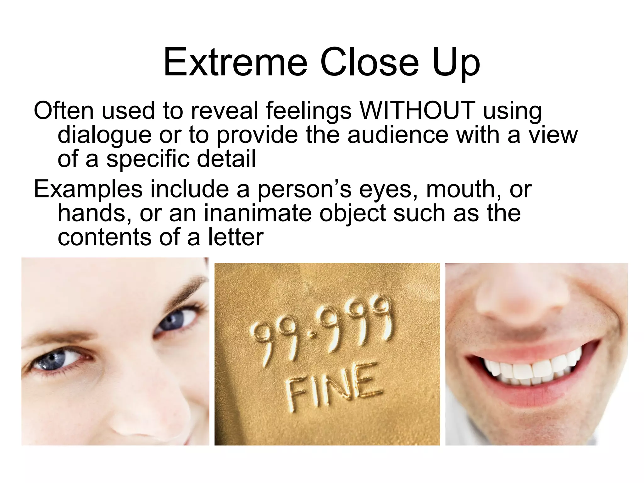 Extreme Close Up
Often used to reveal feelings WITHOUT using
dialogue or to provide the audience with a view
of a specific detail
Examples include a person’s eyes, mouth, or
hands, or an inanimate object such as the
contents of a letter
 