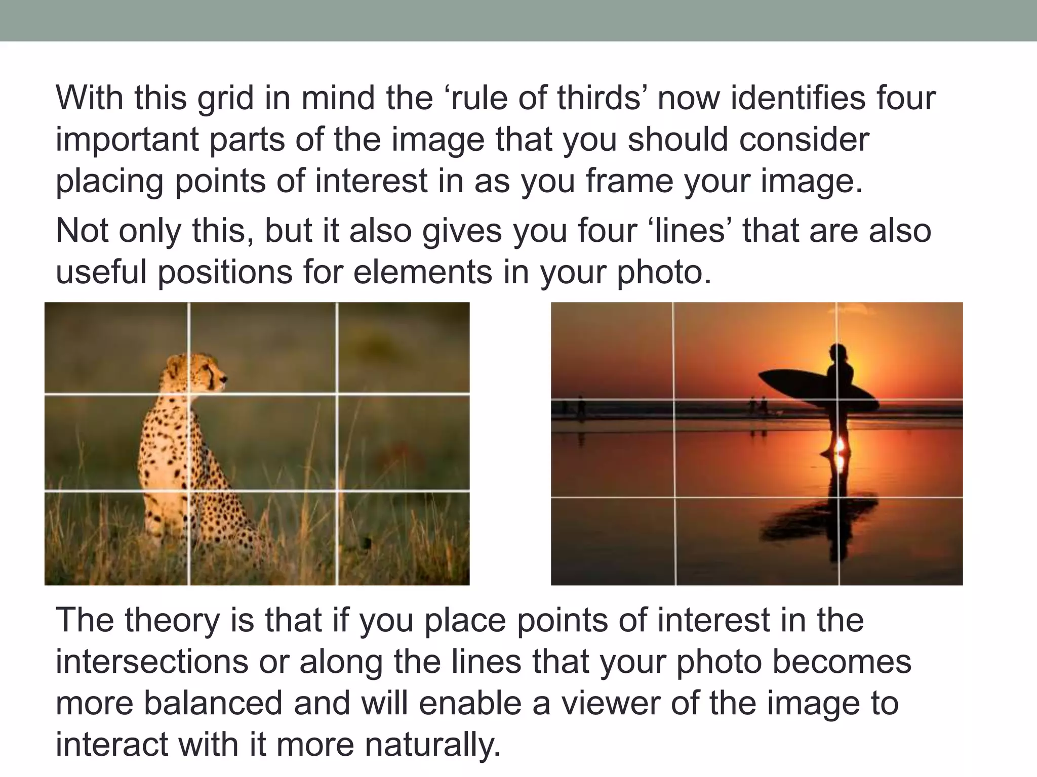 With this grid in mind the ‘rule of thirds’ now identifies four
important parts of the image that you should consider
placing points of interest in as you frame your image.
Not only this, but it also gives you four ‘lines’ that are also
useful positions for elements in your photo.
The theory is that if you place points of interest in the
intersections or along the lines that your photo becomes
more balanced and will enable a viewer of the image to
interact with it more naturally.
 