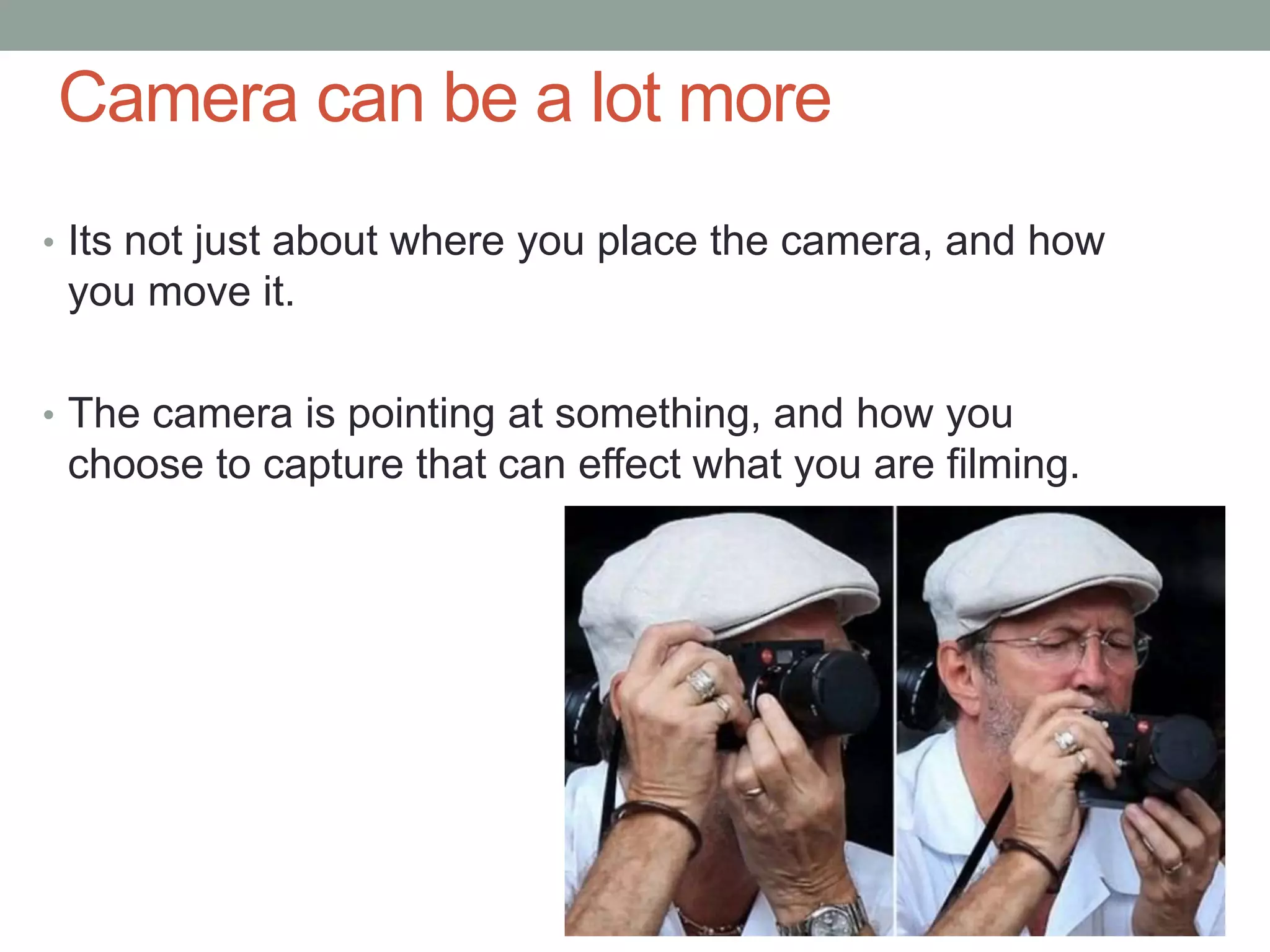 Camera can be a lot more
• Its not just about where you place the camera, and how
you move it.
• The camera is pointing at something, and how you
choose to capture that can effect what you are filming.
 