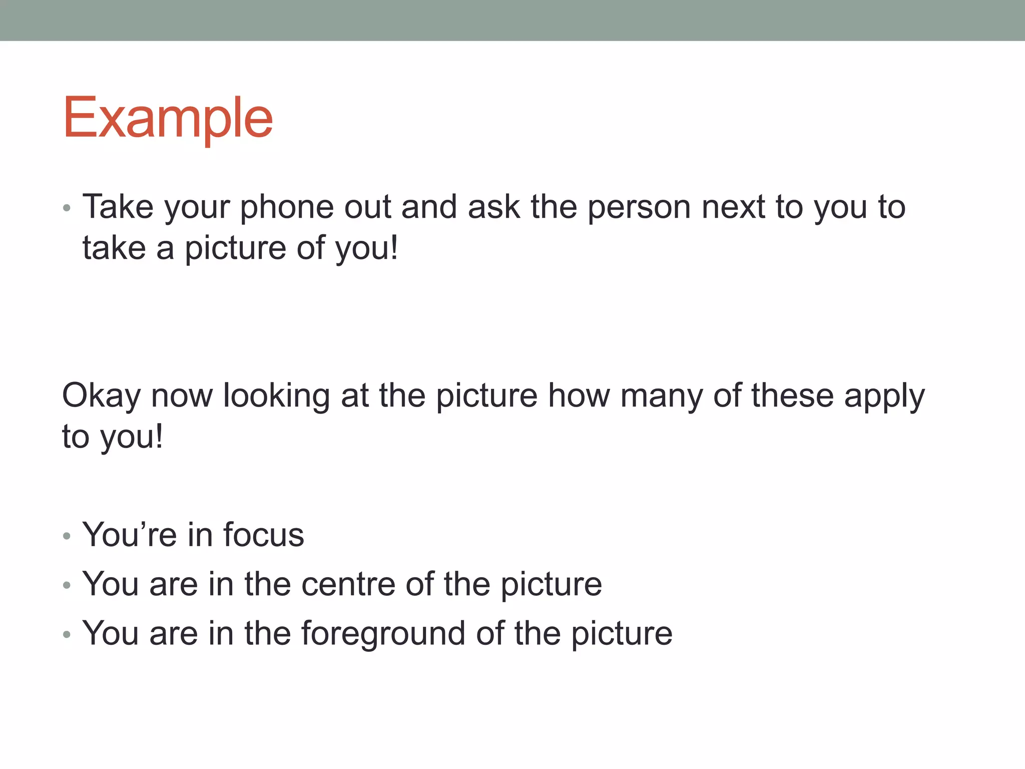 Example
• Take your phone out and ask the person next to you to
take a picture of you!
Okay now looking at the picture how many of these apply
to you!
• You’re in focus
• You are in the centre of the picture
• You are in the foreground of the picture
 