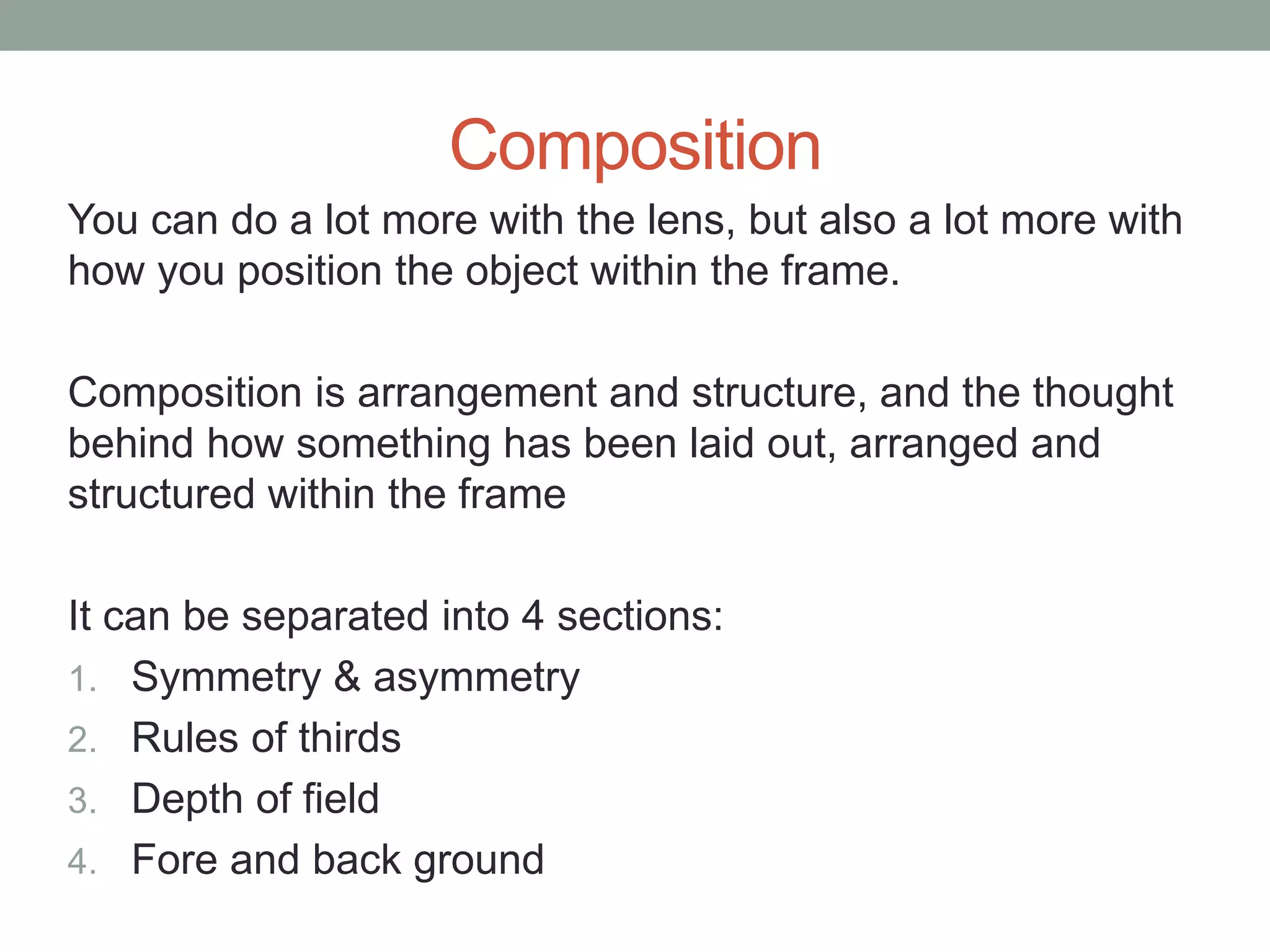 Composition
You can do a lot more with the lens, but also a lot more with
how you position the object within the frame.
Composition is arrangement and structure, and the thought
behind how something has been laid out, arranged and
structured within the frame
It can be separated into 4 sections:
1. Symmetry & asymmetry
2. Rules of thirds
3. Depth of field
4. Fore and back ground
 