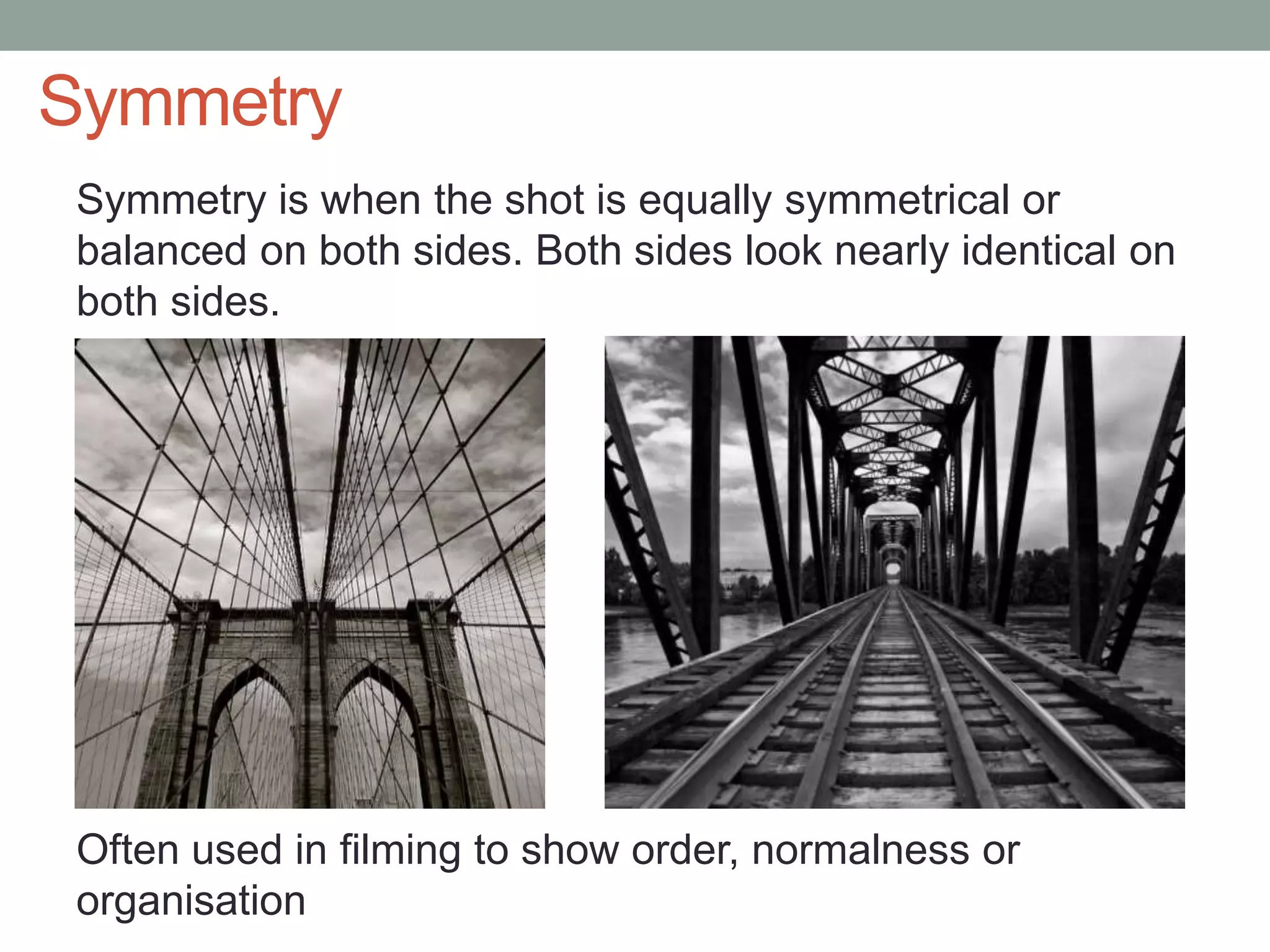 Symmetry
Symmetry is when the shot is equally symmetrical or
balanced on both sides. Both sides look nearly identical on
both sides.
Often used in filming to show order, normalness or
organisation
 