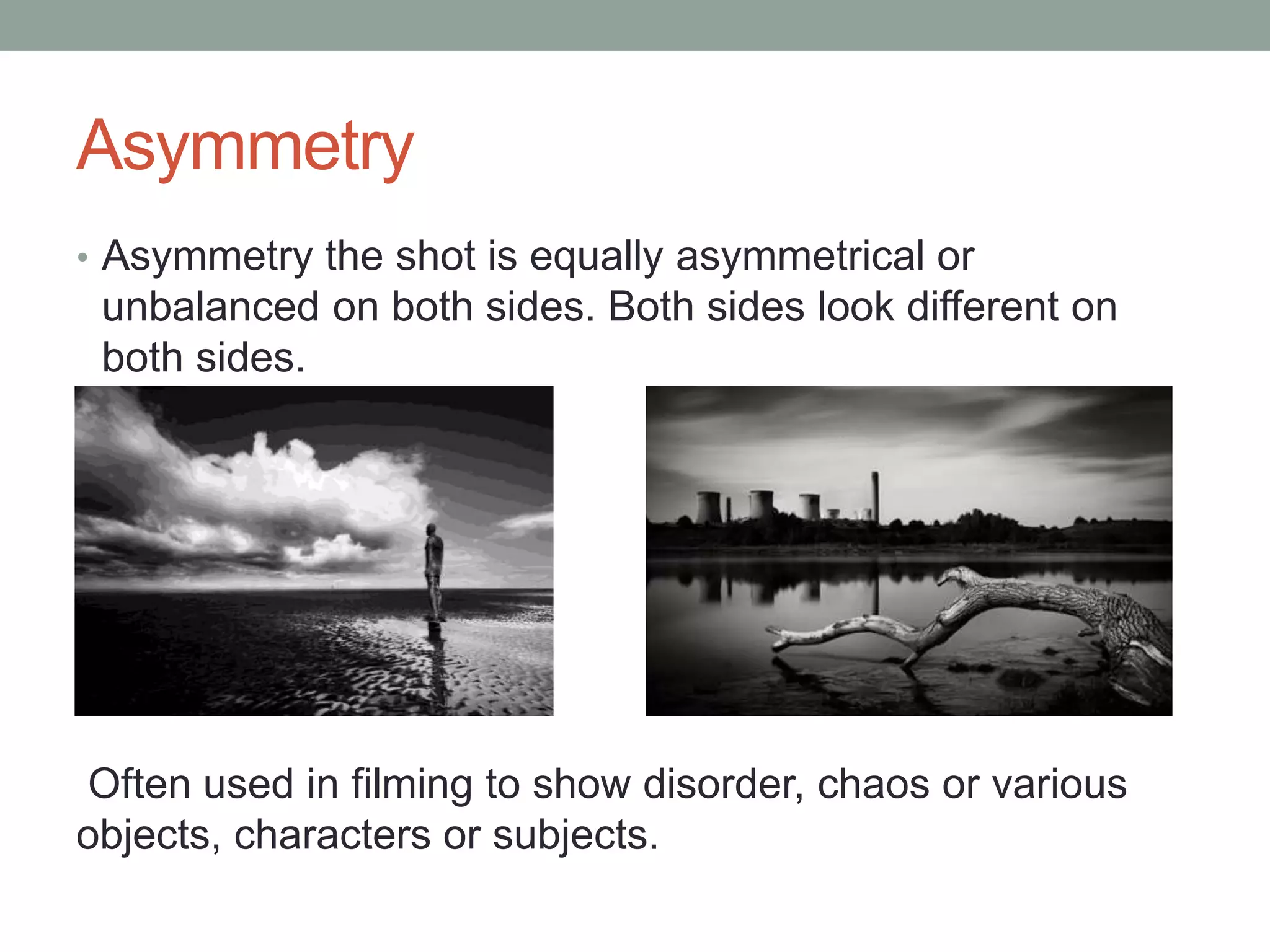 Asymmetry
• Asymmetry the shot is equally asymmetrical or
unbalanced on both sides. Both sides look different on
both sides.
Often used in filming to show disorder, chaos or various
objects, characters or subjects.
 