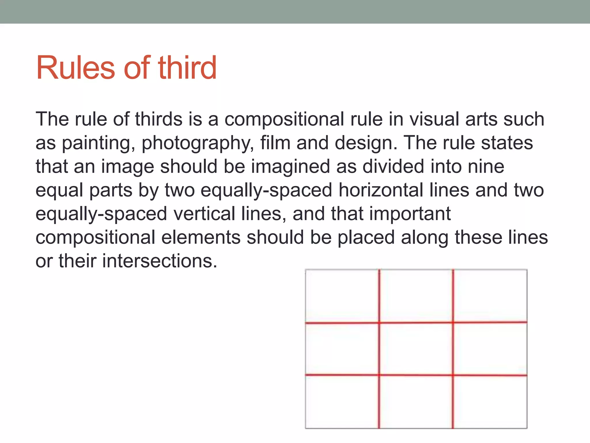 Rules of third
The rule of thirds is a compositional rule in visual arts such
as painting, photography, film and design. The rule states
that an image should be imagined as divided into nine
equal parts by two equally-spaced horizontal lines and two
equally-spaced vertical lines, and that important
compositional elements should be placed along these lines
or their intersections.
 