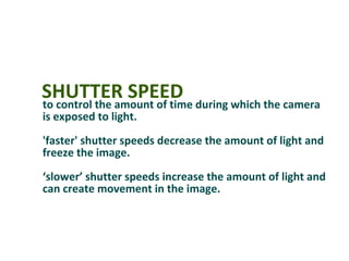 SHUTTER SPEED during which the camera
to control the amount of time
is exposed to light.
'faster' shutter speeds decrease the amount of light and
freeze the image.
‘slower’ shutter speeds increase the amount of light and
can create movement in the image.
 