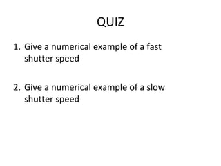 QUIZ
1. Give a numerical example of a fast
   shutter speed

2. Give a numerical example of a slow
   shutter speed
 