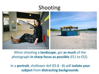 Shooting




 When shooting a landscape, get as much of the
photograph in sharp focus as possible (f11 to f22).

In a portrait, shallower dof (f2.8 - 8) will isolate your
       subject from distracting backgrounds
 