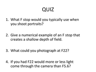 QUIZ
1. What F stop would you typically use when
   you shoot portraits?

2. Give a numerical example of an F stop that
   creates a shallow depth of field.

3. What could you photograph at F22?

4. If you had F22 would more or less light
   come through the camera than F5.6?
 