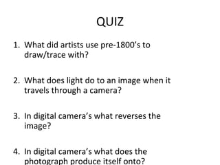 QUIZ
1. What did artists use pre-1800’s to
   draw/trace with?

2. What does light do to an image when it
   travels through a camera?

3. In digital camera’s what reverses the
   image?

4. In digital camera’s what does the
   photograph produce itself onto?
 