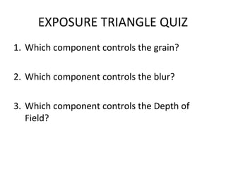 EXPOSURE TRIANGLE QUIZ
1. Which component controls the grain?

2. Which component controls the blur?

3. Which component controls the Depth of
   Field?
 