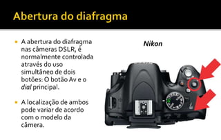 Nikon  A abertura do diafragma 
nas câmeras DSLR, é 
normalmente controlada 
através do uso 
simultâneo de dois 
botões: O botão Av e o 
dial principal. 
 A localização de ambos 
pode variar de acordo 
com o modelo da 
câmera. 
 
