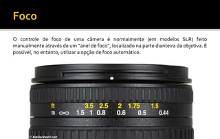 O controle de foco de uma câmera é normalmente (em modelos SLR) feito 
manualmente através de um “anel de foco”, localizado na parte dianteira da objetiva. É 
possível, no entanto, utilizar a opção de foco automático. 
 