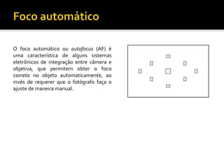 O foco automático ou autofocus (AF) é 
uma característica de alguns sistemas 
eletrônicos de integração entre câmera e 
objetiva, que permitem obter o foco 
correto no objeto automaticamente, ao 
invés de requerer que o fotógrafo faça o 
ajuste de maneira manual. 
 