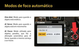 One-shot: Modo para quando o 
objeto está estático. 
Al Servo: Modo para quando o 
objeto está em movimento 
Al Focus: Modo utilizado para 
objetos parados, que faz a 
alteração automática para Al 
Servo, quando o mesmo começa 
a se mover. 
 