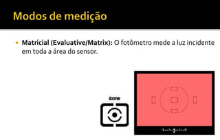  Matricial (Evaluative/Matrix): O fotômetro mede a luz incidente 
em toda a área do sensor. 
 