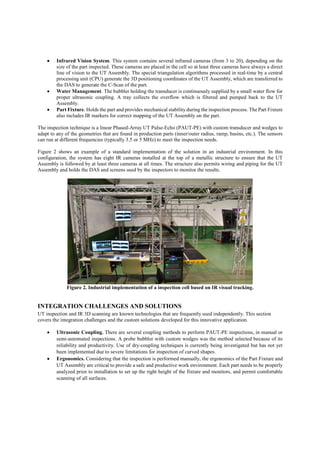  Infrared Vision System. This system contains several infrared cameras (from 3 to 20), depending on the
size of the part inspected. These cameras are placed in the cell so at least three cameras have always a direct
line of vision to the UT Assembly. The special triangulation algorithms processed in real-time by a central
processing unit (CPU) generate the 3D positioning coordinates of the UT Assembly, which are transferred to
the DAS to generate the C-Scan of the part.
 Water Management. The bubbler holding the transducer is continuously supplied by a small water flow for
proper ultrasonic coupling. A tray collects the overflow which is filtered and pumped back to the UT
Assembly.
 Part Fixture. Holds the part and provides mechanical stability during the inspection process. The Part Fixture
also includes IR markers for correct mapping of the UT Assembly on the part.
The inspection technique is a linear Phased-Array UT Pulse-Echo (PAUT-PE) with custom transducer and wedges to
adapt to any of the geometries that are found in production parts (inner/outer radius, ramp, basins, etc.). The sensors
can run at different frequencies (typically 3.5 or 5 MHz) to meet the inspection needs.
Figure 2 shows an example of a standard implementation of the solution in an industrial environment. In this
configuration, the system has eight IR cameras installed at the top of a metallic structure to ensure that the UT
Assembly is followed by at least three cameras at all times. The structure also permits wiring and piping for the UT
Assembly and holds the DAS and screens used by the inspectors to monitor the results.
Figure 2. Industrial implementation of a inspection cell based on IR visual tracking.
INTEGRATION CHALLENGES AND SOLUTIONS
UT inspection and IR 3D scanning are known technologies that are frequently used independently. This section
covers the integration challenges and the custom solutions developed for this innovative application.
 Ultrasonic Coupling. There are several coupling methods to perform PAUT-PE inspections, in manual or
semi-automated inspections. A probe bubbler with custom wedges was the method selected because of its
reliability and productivity. Use of dry-coupling techniques is currently being investigated but has not yet
been implemented due to severe limitations for inspection of curved shapes.
 Ergonomics. Considering that the inspection is performed manually, the ergonomics of the Part Fixture and
UT Assembly are critical to provide a safe and productive work environment. Each part needs to be properly
analyzed prior to installation to set up the right height of the fixture and monitors, and permit comfortable
scanning of all surfaces.
 