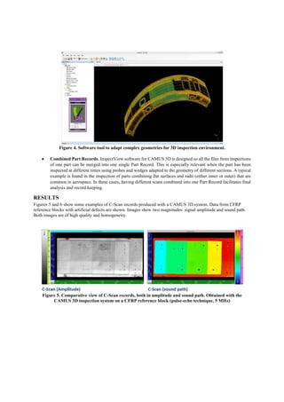 Figure 4. Software tool to adapt complex geometries for 3D inspection environment.
 Combined Part Records. InspectView software for CAMUS 3D is designed so all the files from inspections
of one part can be merged into one single Part Record. This is especially relevant when the part has been
inspected at different times using probes and wedges adapted to the geometry of different sections. A typical
example is found in the inspection of parts combining flat surfaces and radii (either inner or outer) that are
common in aerospace. In these cases, having different scans combined into one Part Record facilitates final
analysis and record keeping.
RESULTS
Figures 5 and 6 show some examples of C-Scan records produced with a CAMUS 3D system. Data from CFRP
reference blocks with artificial defects are shown. Images show two magnitudes: signal amplitude and sound path.
Both images are of high quality and homogeneity.
Figure 5. Comparative view of C-Scan records, both in amplitude and sound path. Obtained with the
CAMUS 3D inspection system on a CFRP reference block (pulse-echo technique, 5 MHz)
 