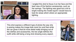 I angled this shot to focus it on her face and the
best view of the fashion accessories, such as
her earings. The lighting was good but a bit to
bright making the model squint i would have to
look for areas which where an appropriate
lighting.
This shot express a different type of photo the way she
is posing makes the image look more fun and free while
the car gives it that bit more detail really bringing out of
the clothes and accessories, the low angle defines the
outfit while still being a long shot showing every aspect.
 