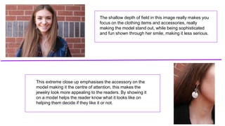 The shallow depth of field in this image really makes you
focus on the clothing items and accessories, really
making the model stand out, while being sophisticated
and fun shown through her smile, making it less serious.
This extreme close up emphasises the accessory on the
model making it the centre of attention, this makes the
jewelry look more appealing to the readers. By showing it
on a model helps the reader know what it looks like on
helping them decide if they like it or not.
 