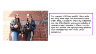 This image is 1/2000 sec. And f/8 18 mm while
also being a low angle shot with dimensions of
5184 x 3456 , i angled this shot to try and get the
best view of the fashion accessories including a
camera to make it standout to different peoples
styles and hobbies. The lighting is fairly good but
could be made better with a more unique
background.
 