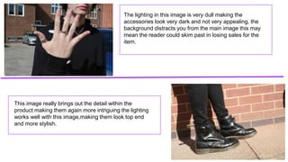 The lighting in this image is very dull making the
accessories look very dark and not very appealing, the
background distracts you from the main image this may
mean the reader could skim past in losing sales for the
item.
This image really brings out the detail within the
product making them again more intriguing the lighting
works well with this image,making them look top end
and more stylish.
 