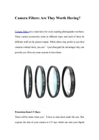 Camera Filters: Are They Worth Having?
Camera filters are a must-have for every aspiring photographer out there.
These camera accessories come in different types and each of them do
different stuff on the picture output. While others may prefer to use their
cameras without them, you can’t just disregard the advantages they can
provide you. Here are some reasons to have them:
Protection from UV Rays
There will be times when you’ll have to take shots under the sun. This
exposes the lens of your camera to UV rays which can ruin your digital
 