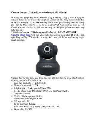 Camera Foscam - Giải pháp an ninh cho ngôi nhà hiện đại
Bạn đang tìm giải pháp giám sát cho nhà riêng, cửa hàng, công ty mình. Chúng tôi
xin giới thiệu đến các bạn dòng sản phẩm Camera IP HD hồng ngoại không dây
FOSCAM FI9816P. FOSCAM là thương hiệu camera ip chất lượng cao được dùng
phổ biến tại Mỹ, Châu Âu,… và đã có mặt tại Việt Nam với tính năng ưu việt
camera Foscam cho bạn sự yên tâm, tin dùng về dòng sản phẩm camera ip công
nghệ cao này.
Tính năng Camera IP HD hồng ngoại không dây FOSCAM FI9816P
Camera chính hãng tích hợp công nghệ hiện đại, sử dụng chip IR-CUT, công
nghệ Plug và Play, Wifi tiện lợi, tích hợp khe cắm, phát hiện chuyển động và gửi
email cảnh báo.
Camera thiết kế nhỏ gọn, kiểu dáng hiện đại, phù hợp lắp đặt trong nhà, tích hợp
cơ xoay cho phép điều khiển xoay.
 Cảm biến hình ảnh: 1/4 inch CMOS.
 Chuẩn nén hình ảnh: H.264.
 Độ phân giải: 1.0 Megapixel (1280 x 720).
 Tốc độ khung hình: 25 hình/giây (VGA), 23 hình/ giây (720P).
 Ống kính: 3.6 mm.
 Số đèn LED hồng ngoại: 11 đèn.
 Tầm quan sát hồng ngoại: 8 mét.
 Góc quan sát: 75º
 Hỗ trợ âm thanh 2 chiều.
 Điều khiển xoay: Xoay ngang: 300º; xoay dọc: 120º.
 Hỗ trợ chip IR-CUT.
 