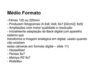 Médio Formato
- Filmes  120 ou 220mm
- Produzem fotogramas (4,5x6; 6x6; 6x7 [42cm2]; 6x9)
- Ampliações com maior qualidade e resolução
- Inicialmente adaptação de Back digital (um aparelho
externo que
transforma a imagem analógica em digital, usado quando
não existiam
estas câmeras em formato digital – slide 11)
- Hasselblad
- Pentax 6x7
- Mamya RZ 6x7
- Rolleiflex
 