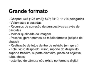 Grande formato
- Chapas: 4x5 (125 cm2); 5x7; 8x10; 11x14 polegadas
- Volumosas e pesadas
- Recursos de correção de perspectivas através de
básculas
- Melhor qualidade da imagem
- Possível gerar cromos de médio formato (adição de
chassi)
- Realização de fotos dentro de estúdio (em geral)
- Fole, vidro despolido, visor, suporte do despolido,
suporte traseiro, suporte dianteiro, placa da objetiva,
tubo, chassi
- este tipo de câmera não existe no formato digital
 