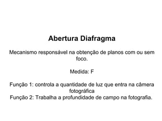 Abertura Diafragma
Mecanismo responsável na obtenção de planos com ou sem
                         foco.

                        Medida: F

Função 1: controla a quantidade de luz que entra na câmera
                        fotográfica
Função 2: Trabalha a profundidade de campo na fotografia.
 