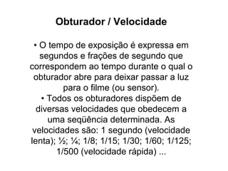 Obturador / Velocidade

 • O tempo de exposição é expressa em
   segundos e frações de segundo que
correspondem ao tempo durante o qual o
 obturador abre para deixar passar a luz
         para o filme (ou sensor).
   • Todos os obturadores dispõem de
  diversas velocidades que obedecem a
     uma seqüência determinada. As
 velocidades são: 1 segundo (velocidade
lenta); ½; ¼; 1/8; 1/15; 1/30; 1/60; 1/125;
       1/500 (velocidade rápida) ...
 
