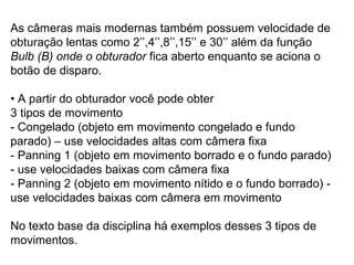 As câmeras mais modernas também possuem velocidade de
obturação lentas como 2’’,4’’,8’’,15’’ e 30’’ além da função
Bulb (B) onde o obturador fica aberto enquanto se aciona o
botão de disparo.

• A partir do obturador você pode obter
3 tipos de movimento
- Congelado (objeto em movimento congelado e fundo
parado) – use velocidades altas com câmera fixa
- Panning 1 (objeto em movimento borrado e o fundo parado)
- use velocidades baixas com câmera fixa
- Panning 2 (objeto em movimento nítido e o fundo borrado) -
use velocidades baixas com câmera em movimento

No texto base da disciplina há exemplos desses 3 tipos de
movimentos.
 