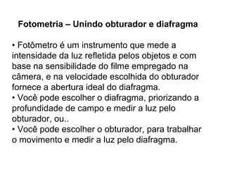 Fotometria – Unindo obturador e diafragma

• Fotômetro é um instrumento que mede a
intensidade da luz refletida pelos objetos e com
base na sensibilidade do filme empregado na
câmera, e na velocidade escolhida do obturador
fornece a abertura ideal do diafragma.
• Você pode escolher o diafragma, priorizando a
profundidade de campo e medir a luz pelo
obturador, ou..
• Você pode escolher o obturador, para trabalhar
o movimento e medir a luz pelo diafragma.
 