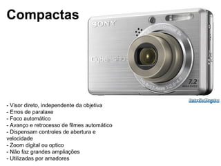 Compactas




- Visor direto, independente da objetiva
- Erros de paralaxe
- Foco automático
- Avanço e retrocesso de filmes automático
- Dispensam controles de abertura e
velocidade
- Zoom digital ou optico
- Não faz grandes ampliações
- Utilizadas por amadores
 