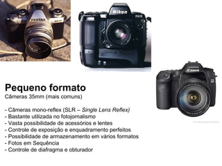 Pequeno formato
Câmeras 35mm (mais comuns)

- Câmeras mono-reflex (SLR – Single Lens Reflex)
- Bastante utilizada no fotojornalismo
- Vasta possibilidade de acessórios e lentes
- Controle de exposição e enquadramento perfeitos
- Possibilidade de armazenamento em vários formatos
- Fotos em Sequência
- Controle de diafragma e obturador
 