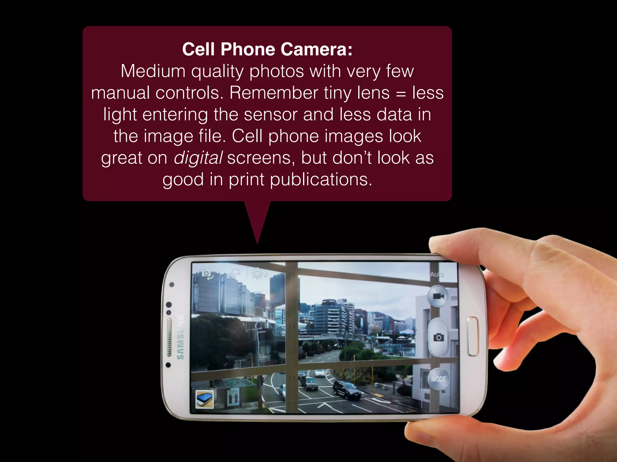 Cell Phone Camera:
Medium quality photos with very few
manual controls. Remember tiny lens = less
light entering the sensor and less data in
the image ﬁle. Cell phone images look
great on digital screens, but don’t look as
good in print publications.
 