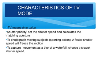 CHARACTERISTICS OF TV
        MODE

• TV means time value
•Shutter priority: set the shutter speed and calculates the
matching aperture
•To photograph moving subjects (sporting action). A faster shutter
speed will freeze the motion
•To capture movement as a blur of a waterfall, choose a slower
shutter speed
 