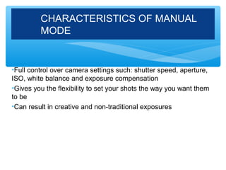 CHARACTERISTICS OF MANUAL
         MODE


•Full control over camera settings such: shutter speed, aperture,
ISO, white balance and exposure compensation
•Gives you the flexibility to set your shots the way you want them
to be
•Can result in creative and non-traditional exposures
 